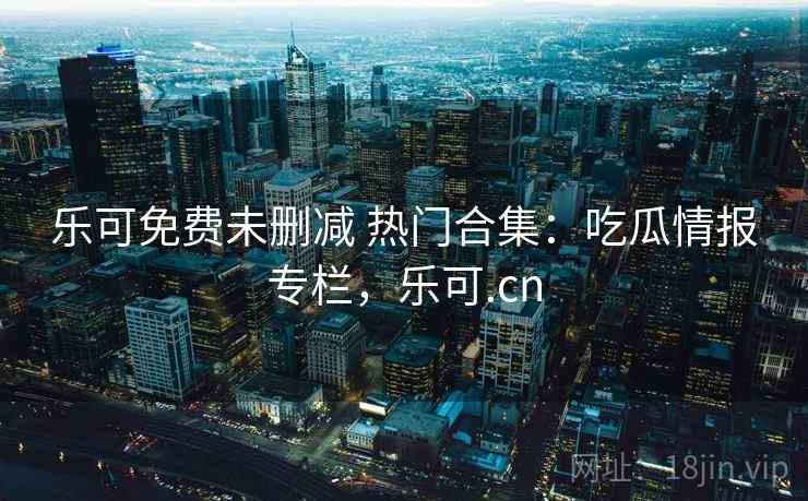 乐可免费未删减 热门合集:吃瓜情报专栏,乐可.cn 乐可免费未删减 热门合集:吃瓜情报专栏,乐可.cn