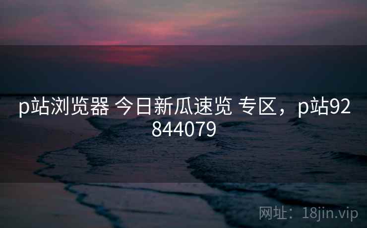 p站浏览器 今日新瓜速览 专区，p站92844079