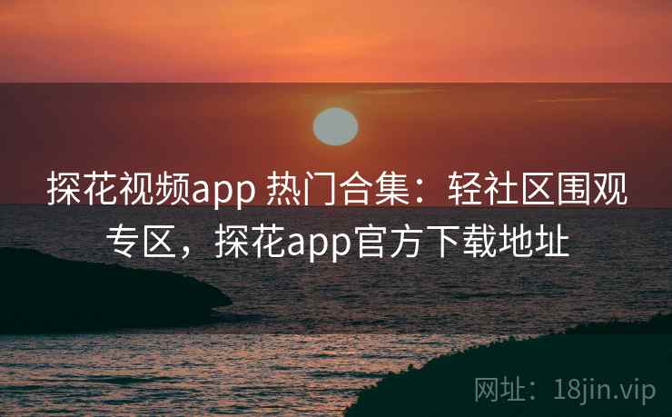 探花视频app 热门合集：轻社区围观专区，探花app官方下载地址