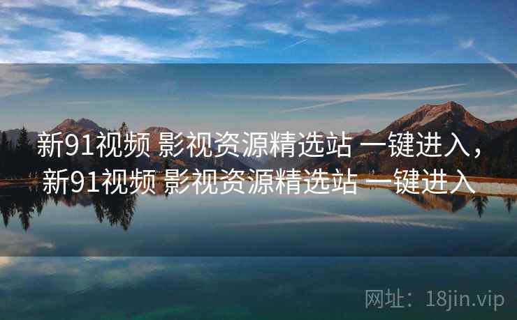 新91视频 影视资源精选站 一键进入，新91视频 影视资源精选站 一键进入