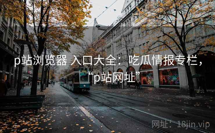 p站浏览器 入口大全：吃瓜情报专栏，“p站网址”