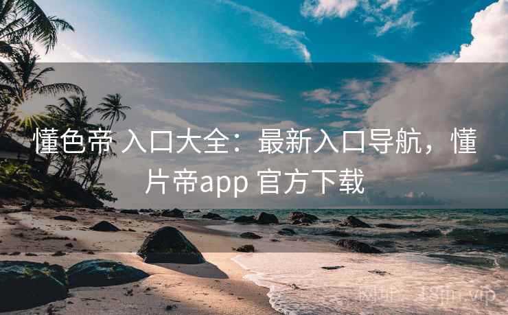 懂色帝 入口大全：最新入口导航，懂片帝app 官方下载