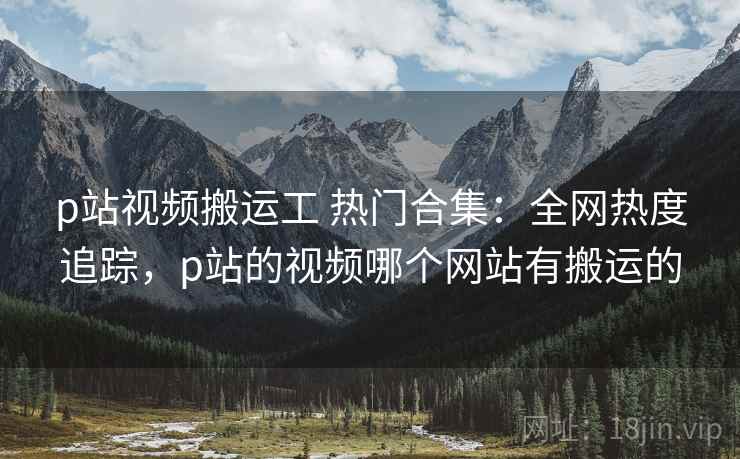 p站视频搬运工 热门合集：全网热度追踪，p站的视频哪个网站有搬运的