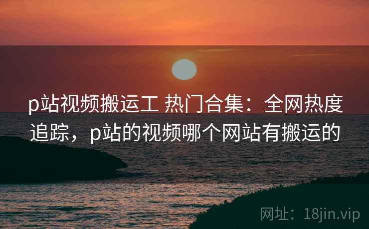 p站视频搬运工 热门合集：全网热度追踪，p站的视频哪个网站有搬运的